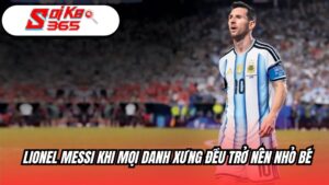 Lionel Messi khi mọi xanh xưng đều trở nên nhỏ bé
